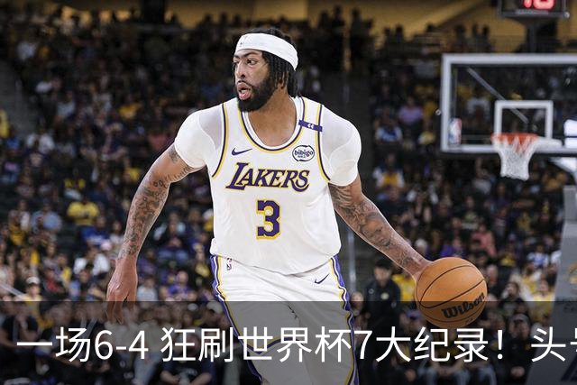 一场6-4 狂刷世界杯7大纪录！头号赢家诞生：可谓一箭四雕