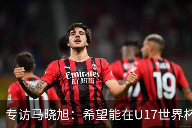 专访马晓旭：希望能在U17世界杯舞台 展现球员们的能力