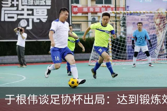 于根伟谈足协杯出局：达到锻炼效果，只能将重心都转移到联赛中