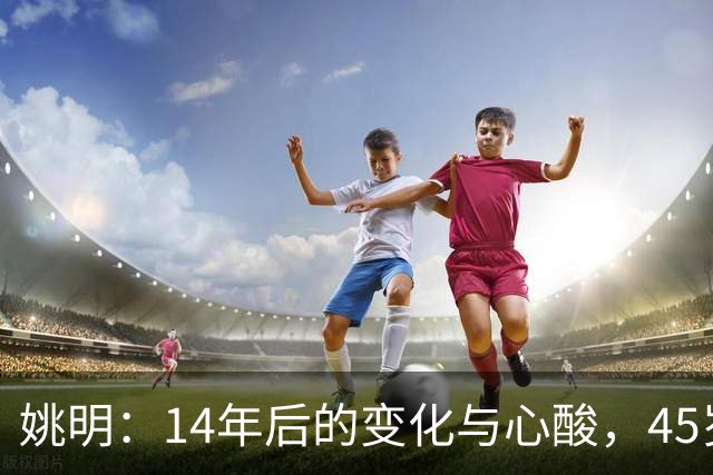 姚明：14年后的变化与心酸，45岁他承载的痛苦与追梦