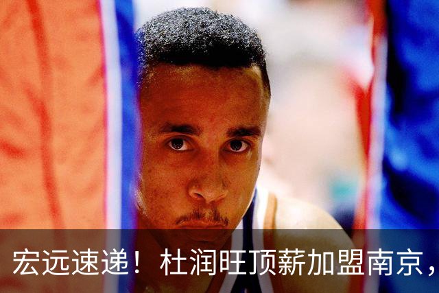 宏远速递！杜润旺顶薪加盟南京，曝争取林葳，崔永熙焦泊乔非卖品，朱芳雨剑指总冠军！