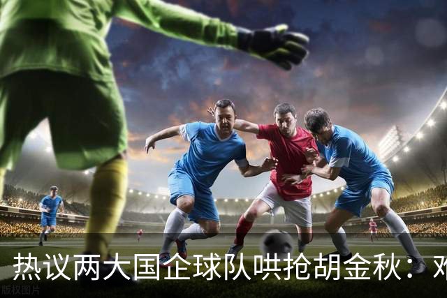 热议两大国企球队哄抢胡金秋：难以一人一城球迷猜测“价高者得”