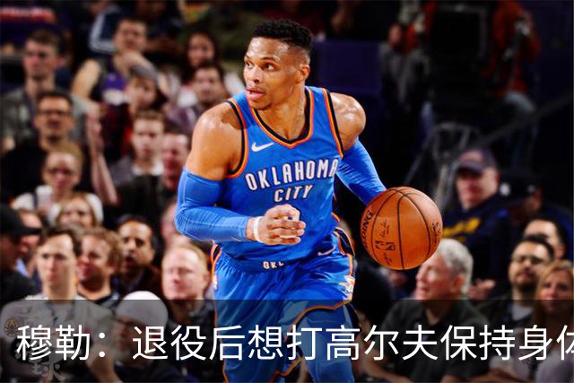 穆勒：退役后想打高尔夫保持身体状态 未来不会排除回归拜仁可能